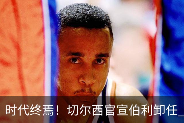 时代终焉！切尔西官宣伯利卸任 清湖资本已完全控制
