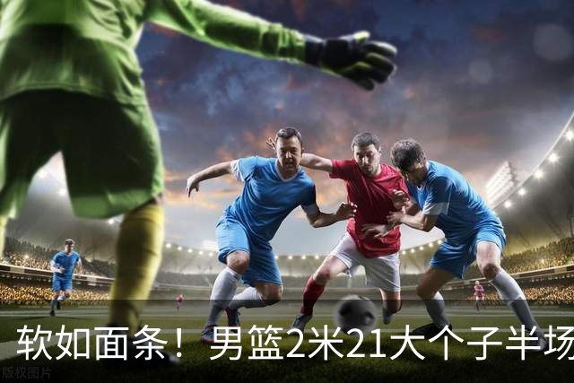 软如面条！男篮2米21大个子半场0板全场0分，球迷：凭什么不带周琦？